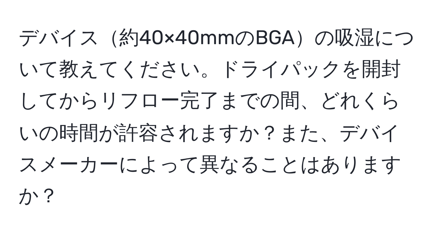 デバイス約40×40mmのBGAの吸湿について教えてください。ドライパックを開封してからリフロー完了までの間、どれくらいの時間が許容されますか？また、デバイスメーカーによって異なることはありますか？