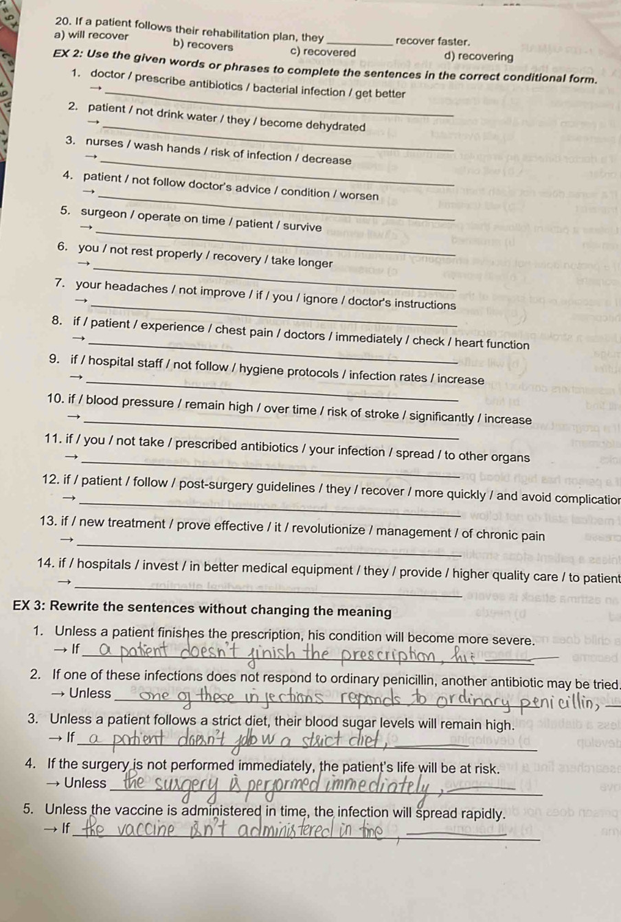 If a patient follows their rehabilitation plan, they recover faster.
a) will recover b) recovers c) recovered d) recovering
EX 2: Use the given words or phrases to complete the sentences in the correct conditional form.
_
1. doctor / prescribe antibiotics / bacterial infection / get better
_
2. patient / not drink water / they / become dehydrated
_
3. nurses / wash hands / risk of infection / decrease
_
4. patient / not follow doctor's advice / condition / worsen
_
5. surgeon / operate on time / patient / survive
_
6. you / not rest properly / recovery / take longer
_
7. your headaches / not improve / if / you / ignore / doctor's instructions
_
8. if / patient / experience / chest pain / doctors / immediately / check / heart function
_
9. if / hospital staff / not follow / hygiene protocols / infection rates / increase
_
10. if / blood pressure / remain high / over time / risk of stroke / significantly / increase
_
11. if / you / not take / prescribed antibiotics / your infection / spread / to other organs
_
12. if / patient / follow / post-surgery guidelines / they / recover / more quickly / and avoid complicatior
_
13. if / new treatment / prove effective / it / revolutionize / management / of chronic pain
_
14. if / hospitals / invest / in better medical equipment / they / provide / higher quality care / to patient
EX 3: Rewrite the sentences without changing the meaning
1. Unless a patient finishes the prescription, his condition will become more severe.
_
→ If
2. If one of these infections does not respond to ordinary penicillin, another antibiotic may be tried.
_
_
→ Unless
3. Unless a patient follows a strict diet, their blood sugar levels will remain high.
_
→ If_
4. If the surgery is not performed immediately, the patient's life will be at risk.
__
→ Unless
5. Unless the vaccine is administered in time, the infection will spread rapidly.
__
→ If