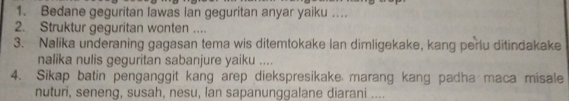 Bedane geguritan lawas lan geguritan anyar yaiku ... 
2. Struktur geguritan wonten .... 
3. Nalika underaning gagasan tema wis ditemtokake lan dimligekake, kang perlu ditindakake 
nalika nulis geguritan sabanjure yaiku .... 
4. Sikap batin penganggit kang arep diekspresikake marang kang padha maca misale 
nuturi, seneng, susah, nesu, lan sapanunggalane diarani ....