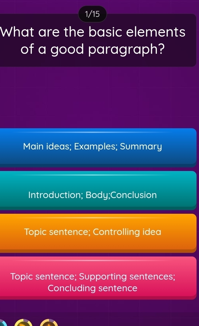 1/15
What are the basic elements
of a good paragraph?
Main ideas; Examples; Summary
Introduction; Body;Conclusion
Topic sentence; Controlling idea
Topic sentence; Supporting sentences;
Concluding sentence