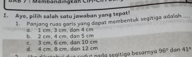 BAB / : Membandıngkan Ciri-Ci
I. Ayo, pilih salah satu jawaban yang tepat!
1. Panjang ruas garis yang dapat membentuk segitiga adalah ....
a. 1 cm, 3 cm, dan 4 cm
b. 2 cm, 4 cm, dan 5 cm
c. 3 cm, 6 cm, dan 10 cm
d. 4 cm, 8 cm, dan 12 cm
a dilatabui dua sudut pada segitiga besarnya 96° dan 41°