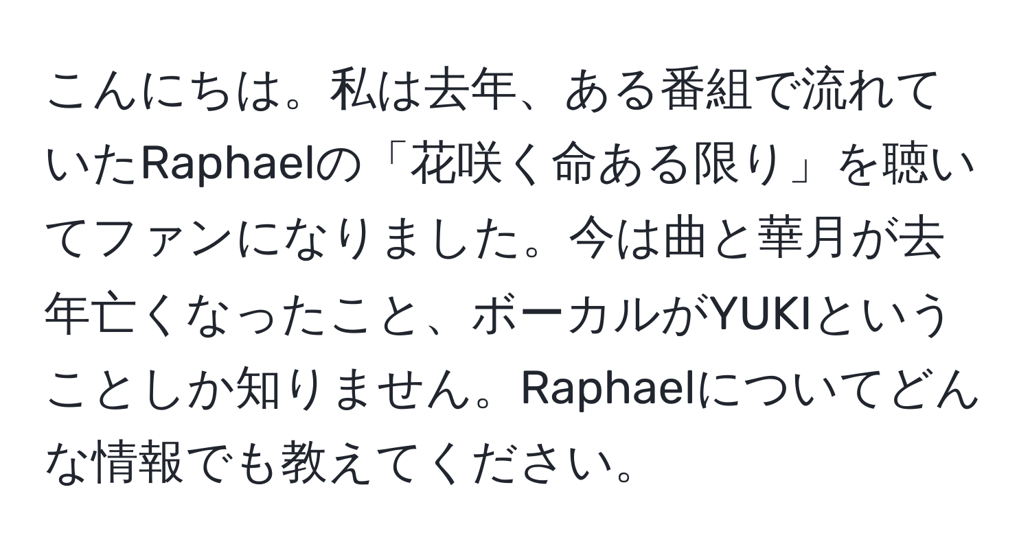 こんにちは。私は去年、ある番組で流れていたRaphaelの「花咲く命ある限り」を聴いてファンになりました。今は曲と華月が去年亡くなったこと、ボーカルがYUKIということしか知りません。Raphaelについてどんな情報でも教えてください。