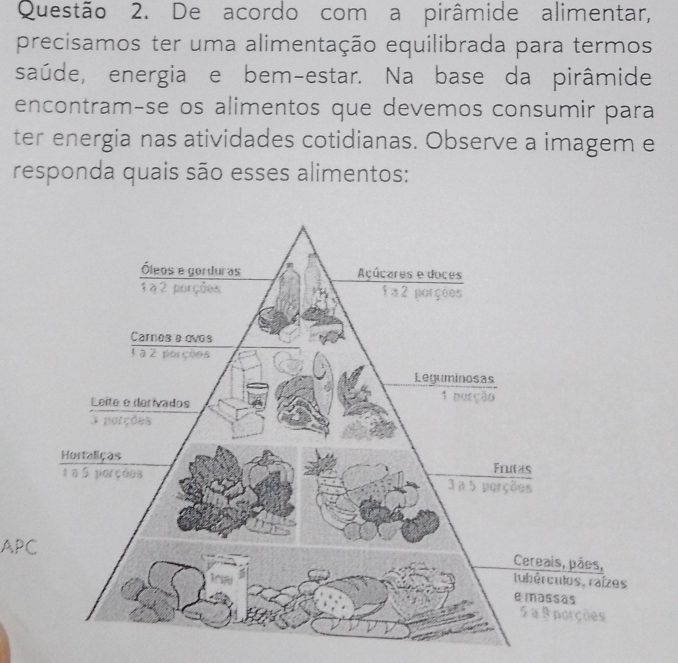 De acordo com a pirâmide alimentar, 
precisamos ter uma alimentação equilibrada para termos 
saúde, energia e bem-estar. Na base da pirâmide 
encontram-se os alimentos que devemos consumir para 
ter energia nas atividades cotidianas. Observe a imagem e 
responda quais são esses alimentos: 
APC