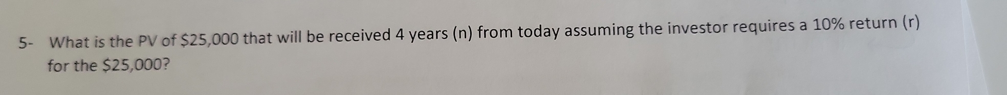 5- What is the PV of $25,000 that will be received 4 years (n) from today assuming the investor requires a 10% return (r) 
for the $25,000?