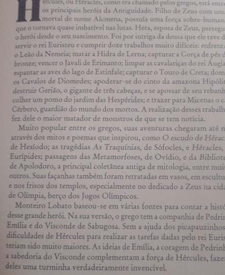 ércules, ou Héracles, como era chamado pelos gregos, está entr
os principais heróis da Antiguidade. Filho de Zeus com uma
H mortal de nome Alcmena, possuía uma força sobre-human
que o tornava quase imbatível nas lutas. Hera, esposa de Zeus, persegu
o herói desde o seu nascimento. Foi por intriga da deusa que ele teve d
servir o rei Euristeu e cumprir doze trabalhos muito difíceis: enfrenta
o Leão da Nemeia; matar a Hidra de Lerna; capturar a Corça de pés de
bronze; vencer o Javali de Erimanto; limpar as cavalariças do rei Áugia
espantar as aves do lago de Estinfale; capturar o Touro de Creta; dom
os Cavalos de Diomedes; apoderar-se do cinto da amazona Hipólit
destruir Gerião, o gigante de três cabeças, e se apossar de seu rebanh
colher um pomo do jardim das Hespérides; e trazer para Micenas o ca
Cérbero, guardião do mundo dos mortos. A realização desses trabalh
fez dele o maior matador de monstros de que se tem notícia.
Muito popular entre os gregos, suas aventuras chegaram até n
através dos mitos e poemas que inspirou, como O escudo de Hérac
de Hesíodo; as tragédias As Traquínias, de Sófocles, e Héracles,
Eurípides; passagens das Metamorfoses, de Ovídio, e da Bibliote
de Apolodoro, a principal coletânea antiga de mitologia, entre mui
outros. Suas façanhas também foram retratadas em vasos, em escultu
e nos frisos dos templos, especialmente no dedicado a Zeus na cida
de Olímpia, berço dos Jogos Olímpicos.
Monteiro Lobato baseou-se em várias fontes para contar a histe
desse grande herói. Na sua versão, o grego tem a companhia de Pedrir
Emília e do Visconde de Sabugosa. Sem a ajuda dos picapauzinhos
dificuldades de Hércules para realizar as tarefas dadas pelo rei Euris
teriam sido muito maiores. As ideias de Emília, a coragem de Pedrink
a sabedoria do Visconde complementam a força de Hércules, faze
deles uma turminha verdadeiramente invencível.