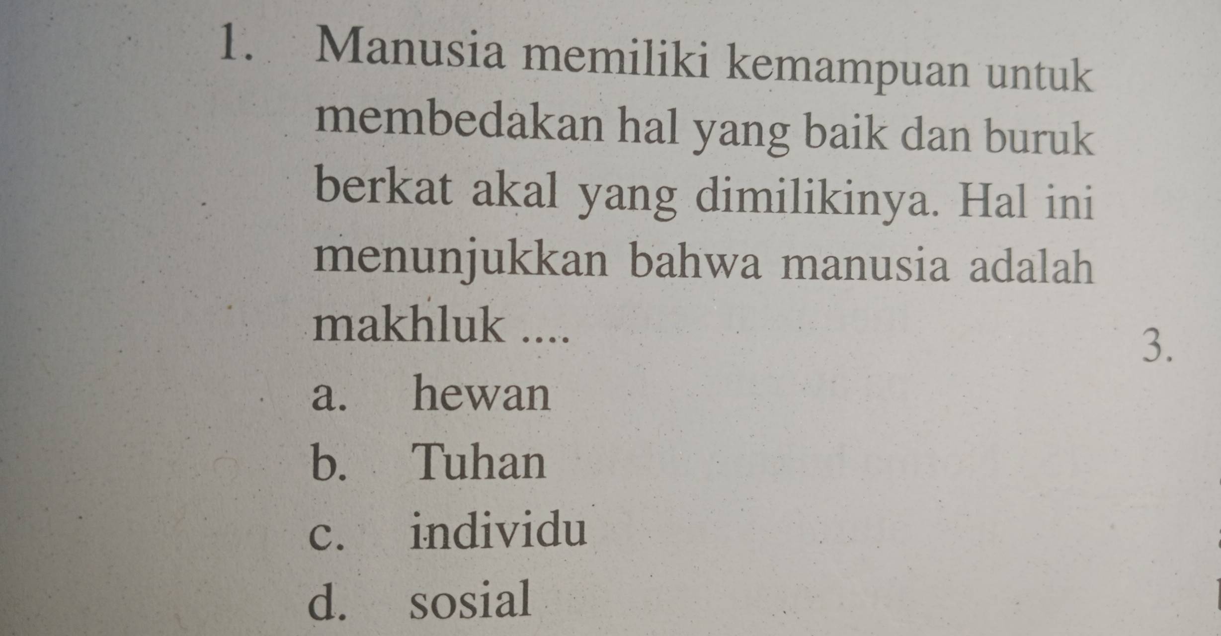 Manusia memiliki kemampuan untuk
membedakan hal yang baik dan buruk
berkat akal yang dimilikinya. Hal ini
menunjukkan bahwa manusia adalah
makhluk ....
3.
a. hewan
b. Tuhan
c. individu
d. sosial