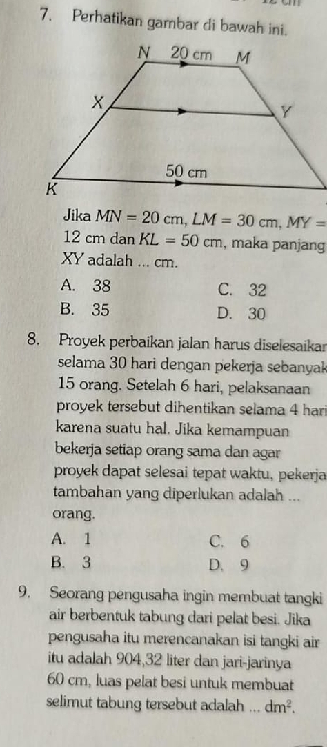 Perhatikan gambar di bawah ini.
Jika MN=20cm, LM=30cm, MY=
12 cm dan KL=50cm , maka panjang
XY adalah ... cm.
A. 38 C. 32
B. 35 D. 30
8. Proyek perbaikan jalan harus diselesaikar
selama 30 hari dengan pekerja sebanya
15 orang. Setelah 6 hari, pelaksanaan
proyek tersebut dihentikan selama 4 hari
karena suatu hal. Jika kemampuan
bekerja setiap orang sama dan agar
proyek dapat selesai tepat waktu, pekerja
tambahan yang diperlukan adalah ...
orang.
A. 1 C. 6
B. 3 D. 9
9. Seorang pengusaha ingin membuat tangki
air berbentuk tabung dari pelat besi. Jika
pengusaha itu merencanakan isi tangki air
itu adalah 904, 32 liter dan jari-jarinya
60 cm, luas pelat besi untuk membuat
selimut tabung tersebut adalah ... dm^2.