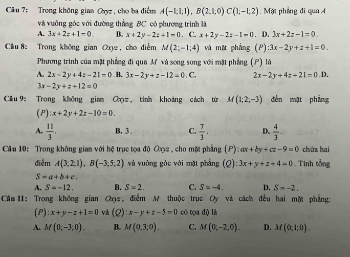 Trong không gian Oxyz , cho ba điểm A(-1;1;1),B(2;1;0)C(1;-1;2). Mặt phẳng đi qua A
và vuông góc với đường thẳng BC có phương trình là
A. 3x+2z+1=0. B. x+2y-2z+1=0 、 C. x+2y-2z-1=0. D. 3x+2z-1=0.
Câu 8: Trong không gian Oxyz , cho điểm M(2;-1;4) và mặt phẳng (P) :3x-2y+z+1=0.
Phương trình của mặt phẳng đi qua Mô và song song với mặt phẳng (P) là
A. 2x-2y+4z-21=0. B. 3x-2y+z-12=0.C. 2x-2y+4z+21=0.D.
3x-2y+z+12=0
Câu 9: Trong không gian Oxyz, tính khoảng cách từ M(1;2;-3) đến mặt phẳng
(P) x+2y+2z-10=0.
A.  11/3 .  7/3 . D.  4/3 .
B. 3 . C.
Câu 10: Trong không gian với hệ trục tọa độ Oxyz , cho mặt phẳng (P): ax+by+cz-9=0 chứa hai
điềm A(3;2;1),B(-3;5;2) và vuông góc với mặt phẳng (Q): 3x+y+z+4=0. Tính tổng
S=a+b+c.
A. S=-12. B. S=2. C. S=-4. D. S=-2.
Câu 11: Trong không gian Oxyz, điểm M thuộc trục Oy và cách đều hai mặt phẳng:
(P): x+y-z+1=0 và (Q): x-y+z-5=0 có tọa độ là
A. M(0;-3;0). B. M(0;3;0). C. M(0;-2;0). D. M(0;1;0).