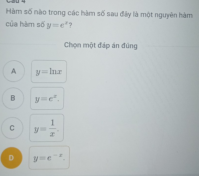 Cau 4
Hàm số nào trong các hàm số sau đây là một nguyên hàm
của hàm số y=e^x ?
Chọn một đáp án đúng
A y=ln x
B y=e^x.
C y= 1/x .
D y=e^(-x).