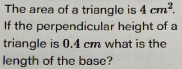 The area of a triangle is 4cm^2. 
If the perpendicular height of a 
triangle is 0.4 cm what is the 
length of the base?