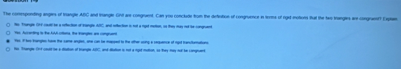 The corresponding angies of triangle ABC and triangle GHI are congruent. Can you conclude from the definition of congruence in terms of rigid motions that the two triangles are congruent? Explae
No Triangle GHI could be a reflection of triangle ABC, and reflection is not a rigid motion, so they may not be congruent.
Yes. According to the AAA crilteria, the triangles are congruent
Yes. If two trangles have the same angles, one can be mapped to the other using a sequence of rigid transformations.
No. Trangle OHI could be a dilation of triangle ABC, and dilation is not a rigid motion, so they may not be congruent.