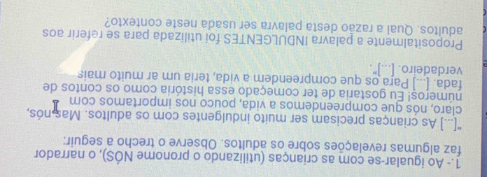 1.- Ao igualar-se com as crianças (utilizando o pronome NÓS), o narrador 
faz algumas revelações sobre os adultos. Observe o trecho a seguir: 
"[...] As crianças precisam ser muito indulgentes com os adultos. Mas nós, 
claro, nós que compreendemos a vida, pouco nos importamos com 
números! Eu gostaria de ter começado essa história como os contos de 
fada. [...] Para os que compreendem a vida, teria um ar muito mais 
verdadeiro. [...]". 
Propositalmente a palavra INDULGENTES foi utilizada para se referir aos 
adultos. Qual a razão desta palavra ser usada neste contexto?