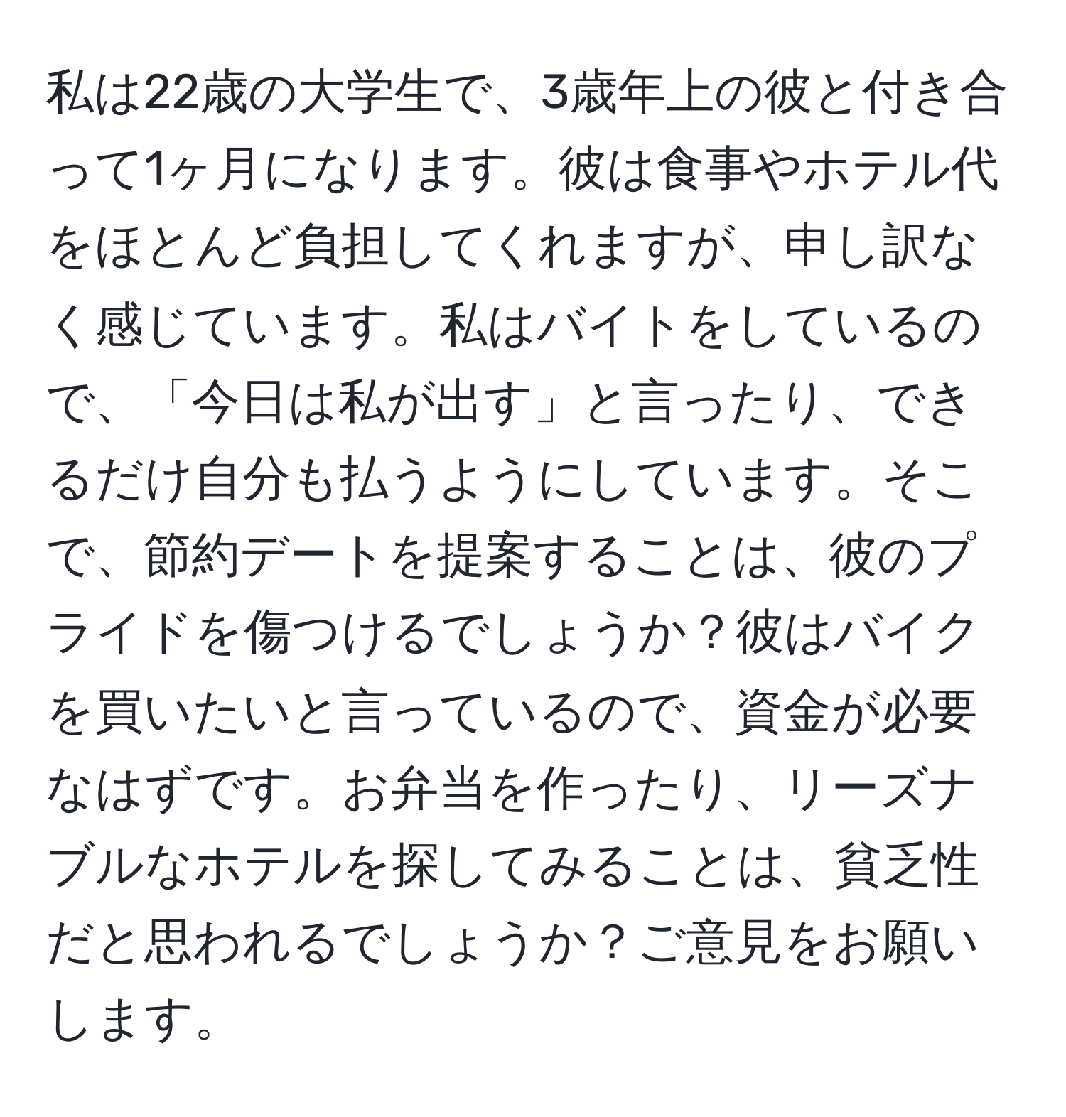 私は22歳の大学生で、3歳年上の彼と付き合って1ヶ月になります。彼は食事やホテル代をほとんど負担してくれますが、申し訳なく感じています。私はバイトをしているので、「今日は私が出す」と言ったり、できるだけ自分も払うようにしています。そこで、節約デートを提案することは、彼のプライドを傷つけるでしょうか？彼はバイクを買いたいと言っているので、資金が必要なはずです。お弁当を作ったり、リーズナブルなホテルを探してみることは、貧乏性だと思われるでしょうか？ご意見をお願いします。