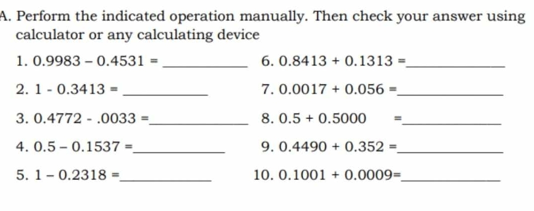 Perform the indicated operation manually. Then check your answer using 
calculator or any calculating device 
1. 0.9983-0.4531= _6. 0.8413+0.1313= _ 
2. 1-0.3413= _7. 0.0017+0.056= _ 
3. 0.4772-.0033= _ 8. 0.5+0.5000= _ 
4. 0.5-0.1537= _ 9. 0.4490+0.352= _ 
5. 1-0.2318= _ 10. 0.1001+0.0009= _