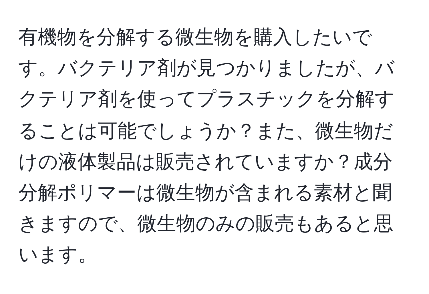 有機物を分解する微生物を購入したいです。バクテリア剤が見つかりましたが、バクテリア剤を使ってプラスチックを分解することは可能でしょうか？また、微生物だけの液体製品は販売されていますか？成分分解ポリマーは微生物が含まれる素材と聞きますので、微生物のみの販売もあると思います。