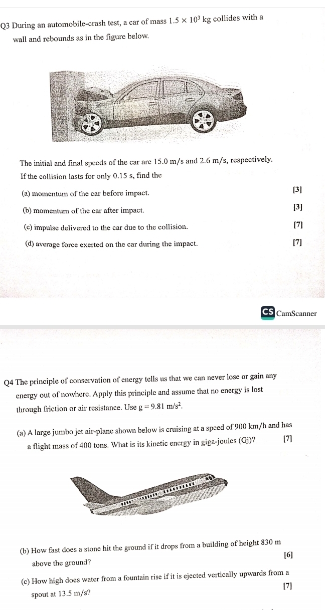 During an automobile-crash test, a car of mass 1.5* 10^3 kg collides with a 
wall and rebounds as in the figure below. 
The initial and final speeds of the car are 15.0 m/s and 2.6 m/s, respectively. 
If the collision lasts for only 0.15 s, find the 
(a) momentum of the car before impact. [3] 
(b) momentum of the car after impact. [3] 
(c) impulse delivered to the car due to the collision. 
[7] 
(d) average force exerted on the car during the impact. [7] 
CamScanner 
Q4 The principle of conservation of energy tells us that we can never lose or gain any 
energy out of nowhere. Apply this principle and assume that no energy is lost 
through friction or air resistance. Use g=9.81m/s^2. 
(a) A large jumbo jet air-plane shown below is cruising at a speed of 900 km/h and has 
a flight mass of 400 tons. What is its kinetic energy in giga-joules (Gj)? [7] 
(b) How fast does a stone hit the ground if it drops from a building of height 830 m
[6] 
above the ground? 
(c) How high does water from a fountain rise if it is ejected vertically upwards from a 
[7] 
spout at 13.5 m/s?