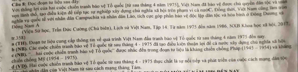 Đọc đoạn tư liệu sau dây: 
Với thắng lợi của hai cuộc chiến tranh bảo vệ Tổ quốc [từ sau tháng 4 năm 1975], Việt Nam đã bảo vệ được chủ quyền dân tộc và toàn 
ven lãnh thỏ, tạo điều kiện để tiếp tục sự nghiệp xây dựng chủ nghĩa xã hội trên phạm vi cả nướC. Đồng thời, Việt Nam cũng làm tròn 
nghĩa vụ quốc tế với nhân dân Campuchia và nhân dân Lào, tích cực góp phần bảo vệ độc lập dân tộc và hòa bình ở Đông Dương và 
Đông Nam Á 
(Viện Sử học, Trần Đức Cường (Chủ biên), Lịch sử Việt Nam, Tập 14: Từ năm 1975 đến năm 1986, NXB Khoa học xã hội, 2017. 
tr.358) 
a (TH). Đoạn tư liệu cung cấp thông tin về quá trình Việt Nam đấu tranh bảo vệ Tổ quốc từ sau tháng 4 năm 1975 đến nay. 
b (NB). Các cuộc chiến tranh bảo vệ Tổ quốc từ sau tháng 4 - 1975 đã tạo điều kiện thuận lợi đề cả nước xây dựng chủ nghĩa xã hội. 
c (NB). “hai cuộc chiến tranh bảo vệ Tổ quốc” được nhắc đến trong đoạn tư liệu là kháng chiến chống Pháp 
chiến chồng Mỹ (1954 - 1975). 1945-1954) và kháng 
d (VD). Hai cuộc chiến tranh bảo vệ Tổ quốc từ sau tháng 4 - 1975 thực chất là sự nổi tiếp và phát triển của cuộc cách mạng dân tộc 
nhân dân của Việt Nam từ sau cách mạng tháng Tám.