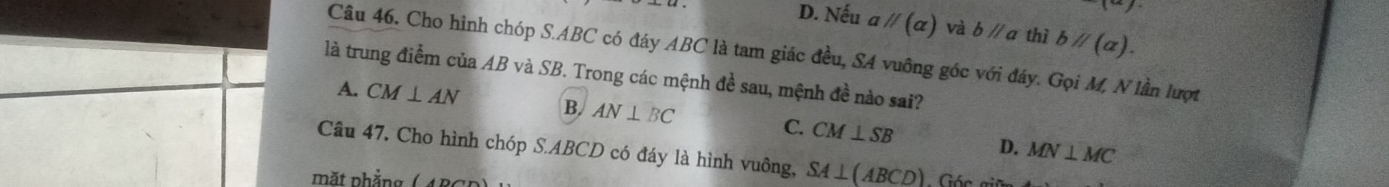 1-x)
D. Nếu aparallel (alpha ) và bparallel a thì bparallel (alpha ). 
Câu 46. Cho hình chóp S. ABC có đáy ABC là tam giác đều, SA vuông góc với đáy. Gọi M, N lần lượt
là trung điểm của AB và SB. Trong các mệnh đề sau, mệnh đề nào sai?
A. CM⊥ AN B AN⊥ BC C. CM⊥ SB
D. MN⊥ MC
Câu 47, Cho hình chóp S. ABCD có đáy là hình vuông, SA⊥ (ABCD)
mặt phẳng ( ABC