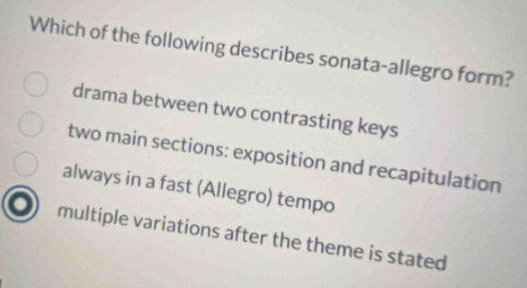 Which of the following describes sonata-allegro form?
drama between two contrasting keys
two main sections: exposition and recapitulation
always in a fast (Allegro) tempo
multiple variations after the theme is stated