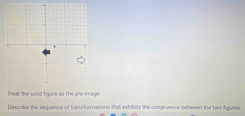 10
-5
350 -5 0 6 10
--5
-10
Treat the solid figure as the pre-image. 
Describe the sequence of transformations that exhibits the congruence between the two figures.