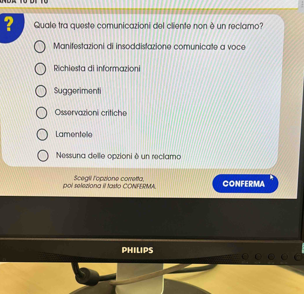 ? Quale tra queste comunicazioni del cliente non è un reclamo?
Manifestazioni di insoddisfazione comunicate a voce
Richiesta di informazioni
Suggerimenti
Osservazioni critiche
Lamentele
Nessuna delle opzioni è un reclamo
Scegli I'opzione corretta,
poi seleziona il tasto CONFERMA. CONFERMA
PHILIPS