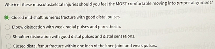 Which of these musculoskeletal injuries should you feel the MOST comfortable moving into proper alignment?
Closed mid-shaft humerus fracture with good distal pulses.
Elbow dislocation with weak radial pulses and paresthesia.
Shoulder dislocation with good distal pulses and distal sensations.
Closed distal femur fracture within one inch of the knee joint and weak pulses.