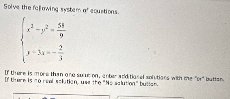 Solve the following system of equations.
beginarrayl x^2+y^2= 58/9  y+3x=- 2/3 endarray.
If there is more than one solution, enter additional solutions with the "or" button. 
If there is no real solution, use the "No solution" button.