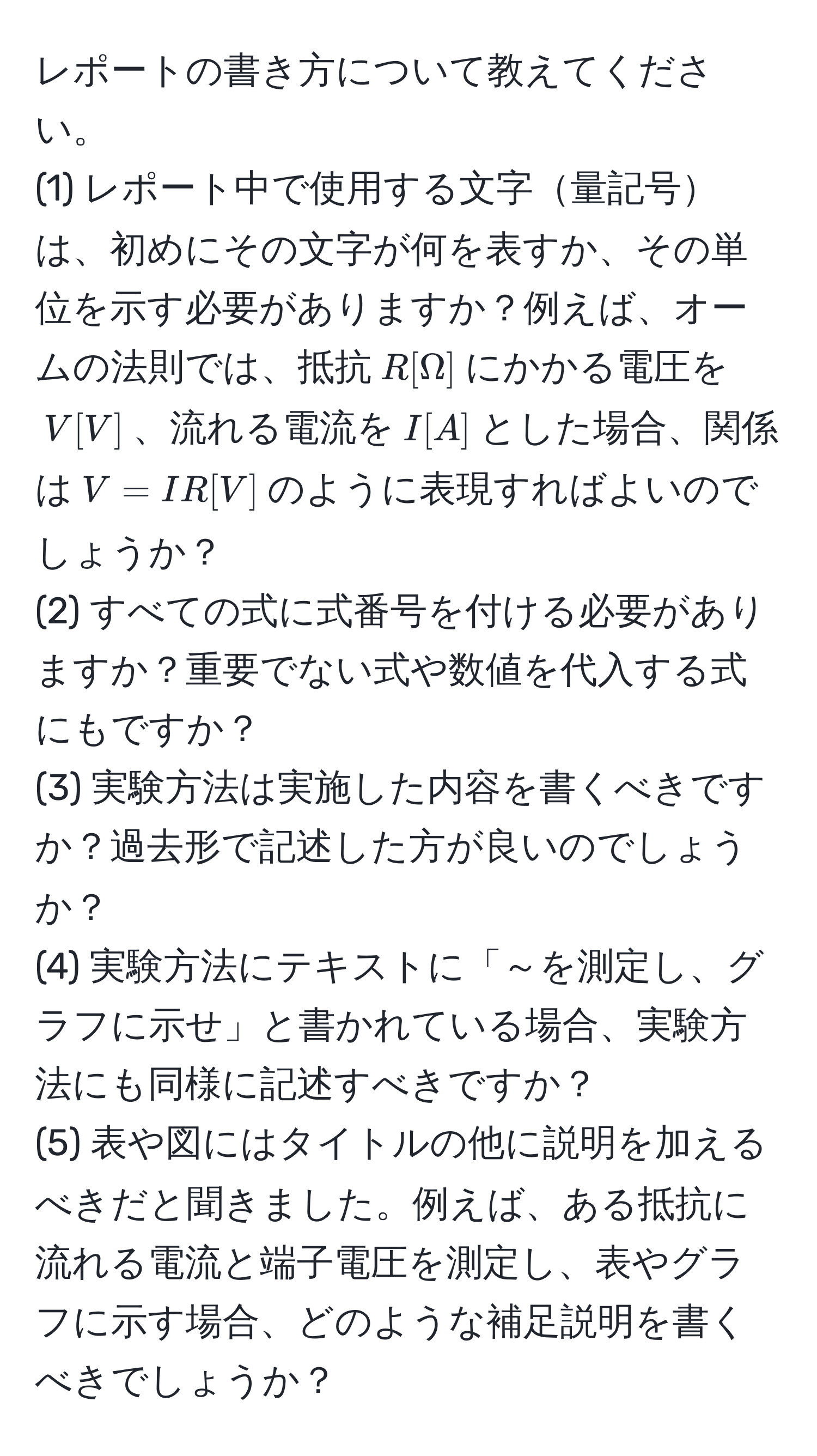 レポートの書き方について教えてください。  
(1) レポート中で使用する文字量記号は、初めにその文字が何を表すか、その単位を示す必要がありますか？例えば、オームの法則では、抵抗$R[Omega]$にかかる電圧を$V[V]$、流れる電流を$I[A]$とした場合、関係は$V = IR[V]$のように表現すればよいのでしょうか？  
(2) すべての式に式番号を付ける必要がありますか？重要でない式や数値を代入する式にもですか？  
(3) 実験方法は実施した内容を書くべきですか？過去形で記述した方が良いのでしょうか？  
(4) 実験方法にテキストに「～を測定し、グラフに示せ」と書かれている場合、実験方法にも同様に記述すべきですか？  
(5) 表や図にはタイトルの他に説明を加えるべきだと聞きました。例えば、ある抵抗に流れる電流と端子電圧を測定し、表やグラフに示す場合、どのような補足説明を書くべきでしょうか？