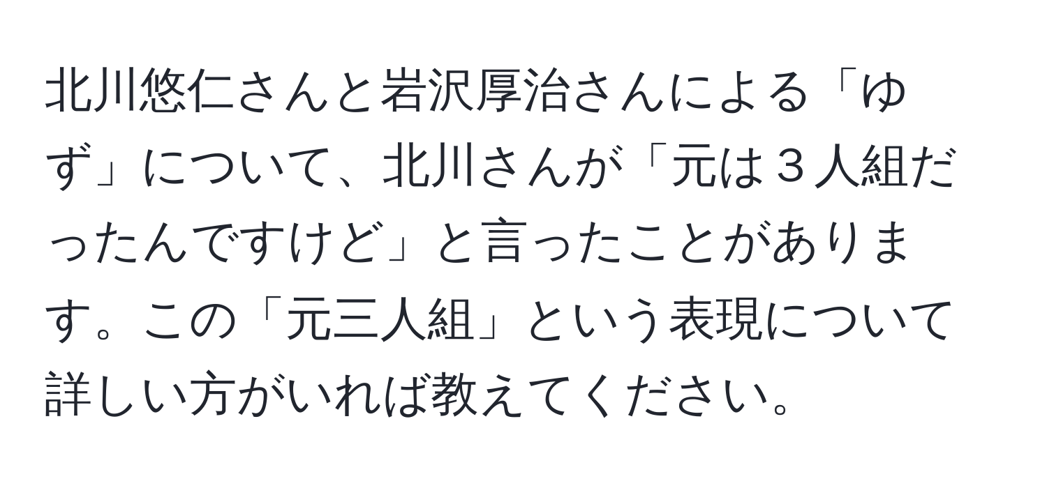 北川悠仁さんと岩沢厚治さんによる「ゆず」について、北川さんが「元は３人組だったんですけど」と言ったことがあります。この「元三人組」という表現について詳しい方がいれば教えてください。