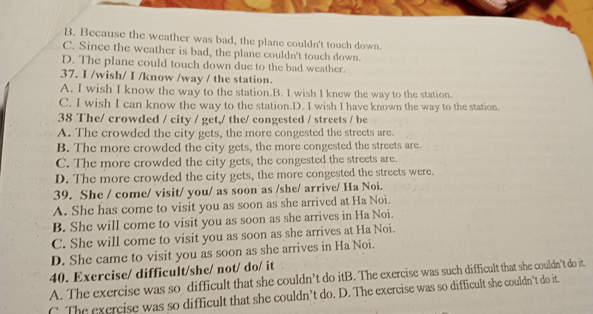 B. Because the weather was bad, the plane couldn't touch down.
C. Since the weather is bad, the plane couldn't touch down.
D. The plane could touch down due to the bad weather.
37. I /wish/ I /know /way / the station.
A. I wish I know the way to the station.B. I wish I knew the way to the station.
C. I wish I can know the way to the station.D. I wish I have known the way to the station.
38 The/ crowded / city / get,/ the/ congested / streets / be
A. The crowded the city gets, the more congested the streets are.
B. The more crowded the city gets, the more congested the streets are.
C. The more crowded the city gets, the congested the streets are.
D. The more crowded the city gets, the more congested the streets were.
39. She / come/ visit/ you/ as soon as /she/ arrive/ Ha Noi.
A. She has come to visit you as soon as she arrived at Ha Noi.
B. She will come to visit you as soon as she arrives in Ha Noi.
C. She will come to visit you as soon as she arrives at Ha Noi.
D. She came to visit you as soon as she arrives in Ha Noi.
40. Exercise/ difficult/she/ not/ do/ it
A. The exercise was so difficult that she couldn’t do itB. The exercise was such difficult that she couldn’t do it.
C. The exercise was so difficult that she couldn’t do. D. The exercise was so difficult she couldn’t do it.