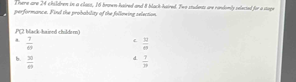 There are 24 children in a class, 16 brown-haired and 8 black-haired. Two students are randomly selected for a stage
performance. Find the probability of the following selection.
P(2 black-haired children)
a.  7/69   32/69 
C.
d
b.  30/69   7/39 