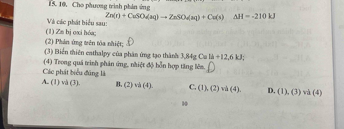 Cho phương trình phản ứng
Zn(r)+CuSO_4(aq)to ZnSO_4(aq)+Cu(s)△ H=-210kJ
Và các phát biểu sau:
(1) Zn bị oxi hóa;
(2) Phản ứng trên tỏa nhiệt;
(3) Biến thiên enthalpy của phản ứng tạo thành 3,84g Cu la+12, 6kJ; 
(4) Trong quá trình phản ứng, nhiệt độ hỗn hợp tăng lên.
Các phát biểu đúng là
A. (1) và (3). B. (2) và (4). C. (1), (2) và (4). D. (1),(3)va(4) 
10