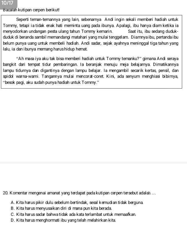 10/17
Bacalah kutipan cerpen berikut!
Seperti teman-temannya yang lain, sebenarnya Andi ingin sekali memberi hadiah untuk
Tommy, tetapi ia tidak enak hati meminta uang pada ibunya. Apalagi, ibu hanya diam ketika ia
menyodorkan undangan pesta ulang tahun Tommy kemarin. Saat itu, ibu sedang duduk-
duduk di beranda sambilmemandangi matahari yang mulaitengge am. Diamnyaibu, pertandaibu
belum punya uang untuk membeli hadiah. Andi sadar, sejak ayahnya meninggal tiga tahun yang
Ialu, ia dan ibunya memang harus hidup hemat.
“Ah masa iya aku tak bisa memberi hadiah untuk Tommy temanku?” gimana Andi seraya
bangkit dari tempat tidur pembaringan. Ia beranjak menuju meja belajarnya. Dimatikannya
lampu tidurnya dan digantinya dengan lampu belajar. Ia mengambil secarik kertas, pensil, dan
spidol warna-warni. Tangannya mulai mencorat-coret. Kini, ada senyum menghiasi bibirnya,
“besok pagi, aku sudah punya hadiah untuk Tommy.”
20. Komentar mengenai amanat yang terdapat pada kutipan cerpen tersebut adalah .. .
A. Kita harus pikir dulu sebelum bertindak, sesal kemudian tidak berguna
B. Kita harus menyusaikan diri di mana pun kita berada.
C. Kita harus sadar bahwa tidak ada kata terlambat untuk memaafkan.
D. Kita harus menghormati ibu yang telah meahirkan kita.