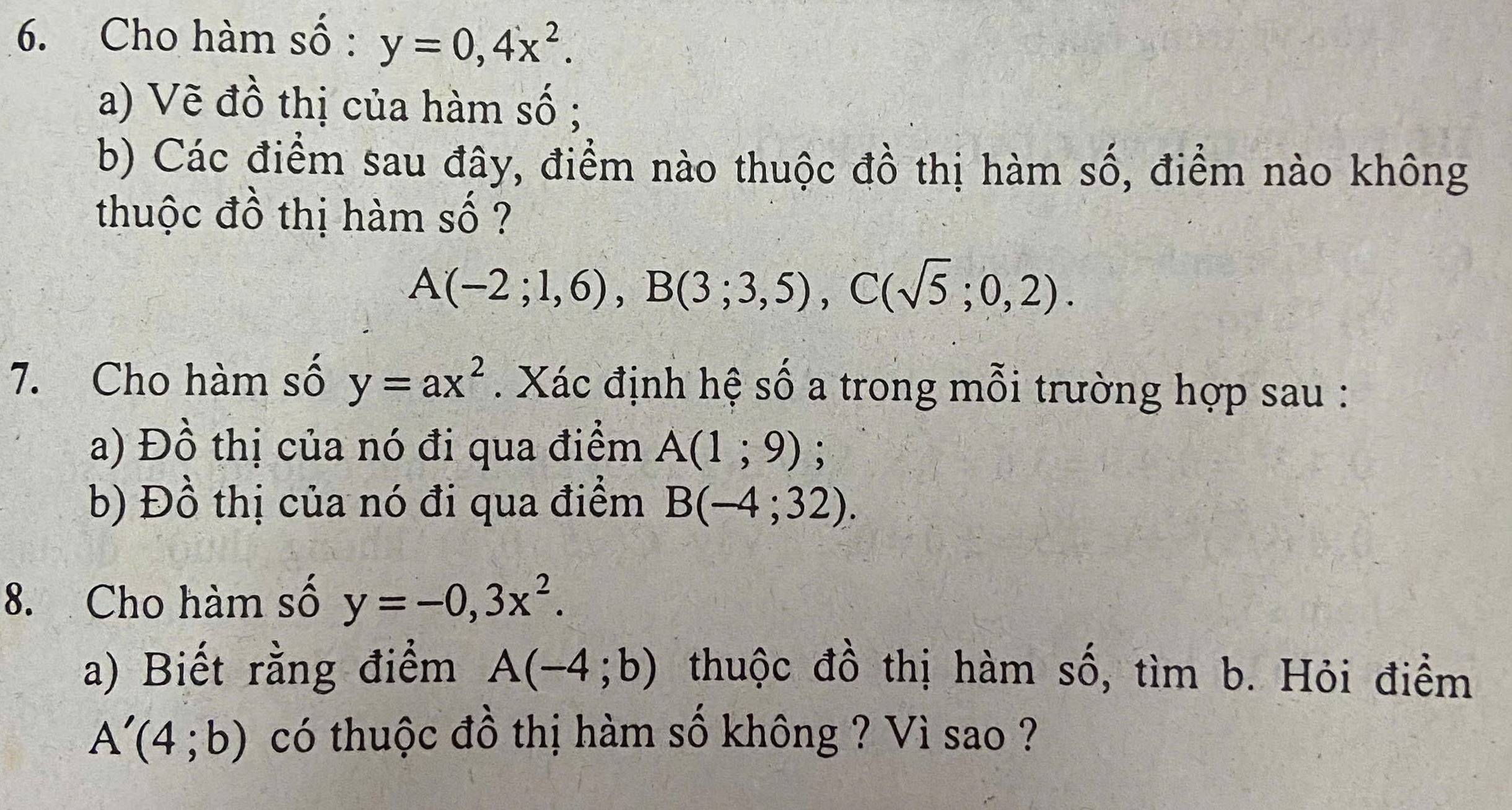 Cho hàm số : y=0,4x^2. 
a) Vẽ đồ thị của hàm số ; 
b) Các điểm sau đây, điểm nào thuộc đồ thị hàm số, điểm nào không 
thuộc đồ thị hàm số ?
A(-2;1,6), B(3;3,5), C(sqrt(5);0,2). 
7. Cho hàm số y=ax^2. Xác định hệ số a trong mỗi trường hợp sau : 
a) Đồ thị của nó đi qua điểm A(1;9); 
b) Đồ thị của nó đi qua điểm B(-4;32). 
8. Cho hàm số y=-0,3x^2. 
a) Biết rằng điểm A(-4;b) thuộc đồ thị hàm số, tìm b. Hỏi điểm
A'(4;b) có thuộc đồ thị hàm số không ? Vì sao ?