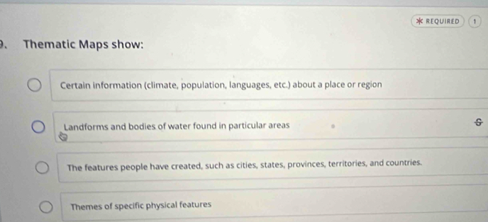 REQUIRED 1 
. Thematic Maps show: 
Certain information (climate, population, languages, etc.) about a place or region 
Landforms and bodies of water found in particular areas 
The features people have created, such as cities, states, provinces, territories, and countries. 
Themes of specific physical features