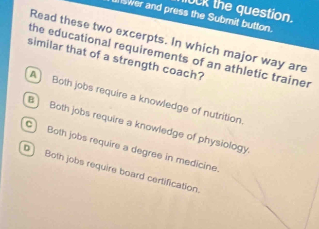 UCK the question.
swer and press the Submit button.
Read these two excerpts. In which major way are
the educational requirements of an athletic trainer
similar that of a strength coach?
A Both jobs require a knowledge of nutrition
B Both jobs require a knowledge of physiology
C) Both jobs require a degree in medicine.
D) Both jobs require board certification.