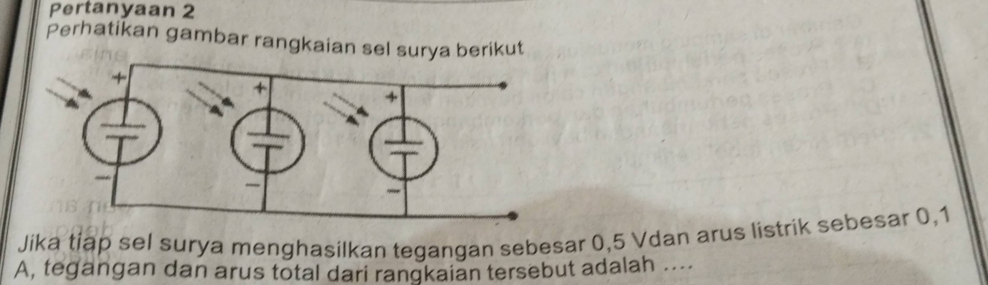 Pertanyaan 2 
Perhatikan gambar rangkaian sel surya berikut 
Jika tiap sel surya menghasilkan tegangan sebesar 0, 5 Vdan arus listrik sebesar 0, 1
A, tegangan dan arus total dari rangkaian tersebut adalah ....