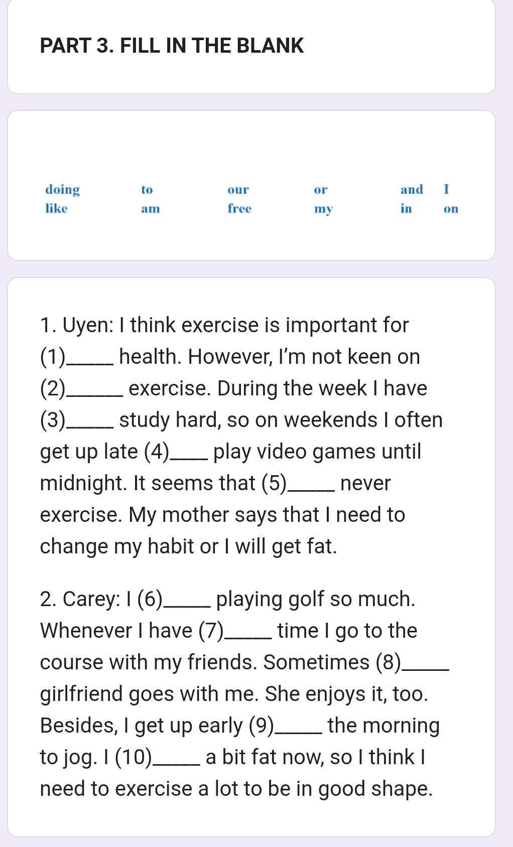 FILL IN THE BLANK 
doing to our or and I 
like free my in on 
am 
1. Uyen: I think exercise is important for 
(1)_ health. However, I'm not keen on 
(2)_ exercise. During the week I have 
(3)_ study hard, so on weekends I often 
get up late (4)_ play video games until 
midnight. It seems that (5)_ never 
exercise. My mother says that I need to 
change my habit or I will get fat. 
2. Carey: I(6) _ playing golf so much. 
Whenever I have (7)_ time I go to the 
course with my friends. Sometimes (8)_ 
girlfriend goes with me. She enjoys it, too. 
Besides, I get up early (9)_ the morning 
to jog. I (1 0)_ a bit fat now, so I think I 
need to exercise a lot to be in good shape.