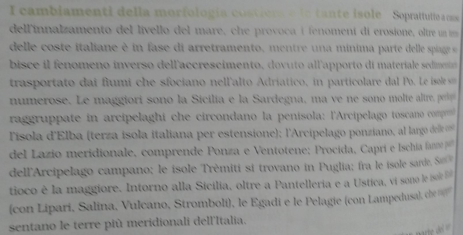 cambiamenti della morfología costiers e la tante isole Soprattutto a cams 
dell'innalzamento del livello del mare, che provoca í fenomení di erosione, oltre um 
del le co te italiane e in fase di arretramento e t e n a minima parte de l s piag 
bisce i fenomeno inverso dellaccrescimento, dovuto all'apporto di materiale sedimen 
trasportato dai fiumi che sfociano nellalto Adriatico, in particolare dal P e isol 
numerose. Le maggiori sono la Sicilia e la Sardegna, ma ve ne sono molte altre, pe 
raggruppate in arcipelaghi che circondano la penisola: l'Arcipelago toscano comp 
Tisola d'Elba (terza isola italiana per estensione); l'Arcipelago ponziano, al larg d ele e s 
del Lazio meridionale, comprende Ponza e Ventotene: Procida, Caprí e Ischía fano p 
dell'Arcipelago campano; le isole Trèmiti s trovano in P uglia : ra le isole sarde San 
tioco è la maggiore. Intorno alla Sicilia, oltre a Pantelleria e a Ustica, vi sono le isol 
con Lipari, Salina, Vulcano, Stromboli), le Egadi e le Pelagie (con Lampedusa), ch 
sentano le terre più meridionali dell'Italia.