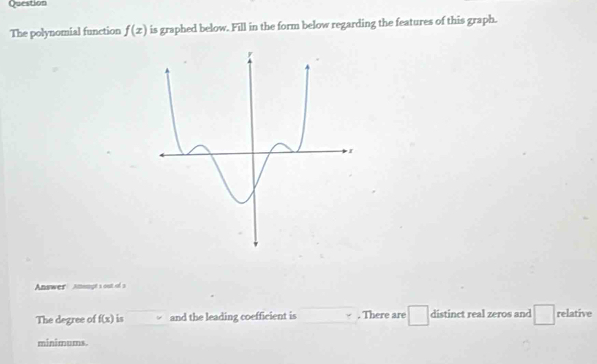 Question 
The polynomial function f(x) is graphed below. Fill in the form below regarding the features of this graph. 
Answer Amngt a out of s 
The degree of f(x) is and the leading coefficient is . There are distinct real zeros and □ relative 
minimums.