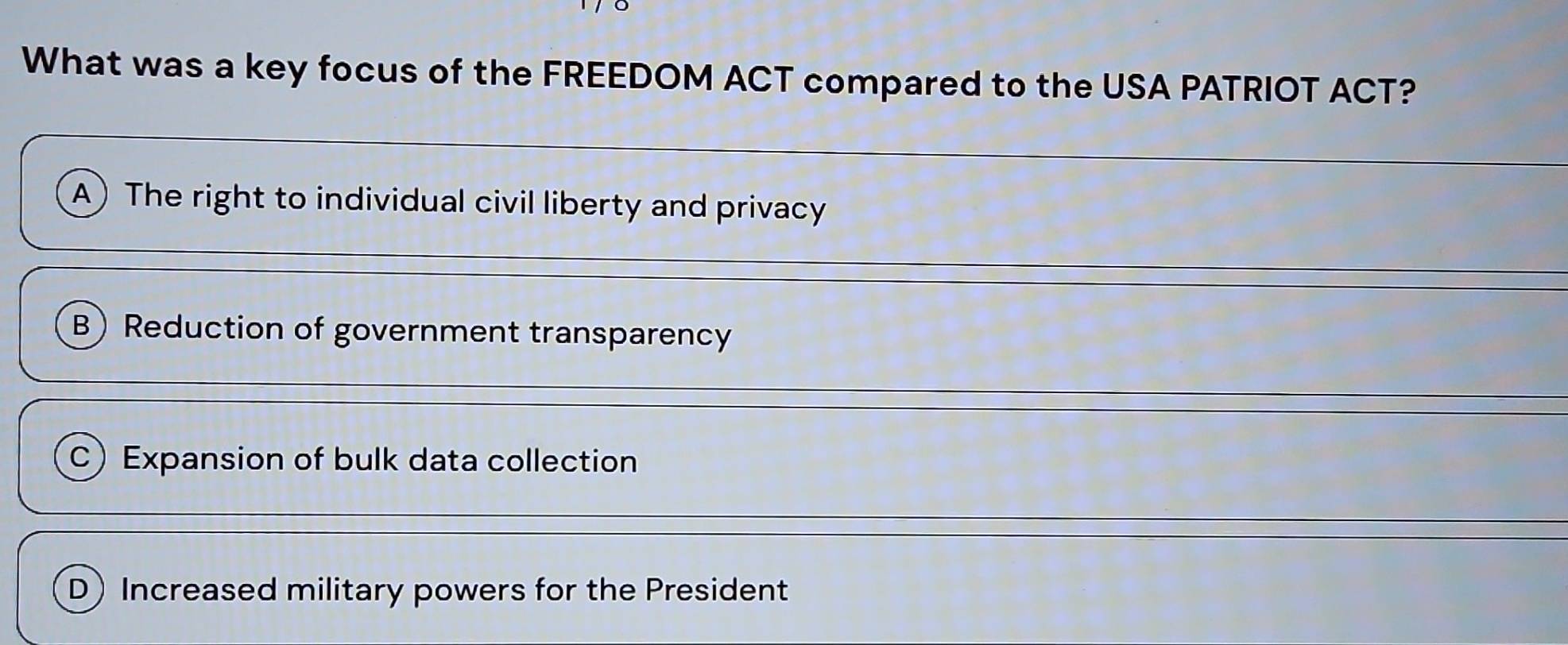 What was a key focus of the FREEDOM ACT compared to the USA PATRIOT ACT?
A) The right to individual civil liberty and privacy
B Reduction of government transparency
C) Expansion of bulk data collection
D)Increased military powers for the President