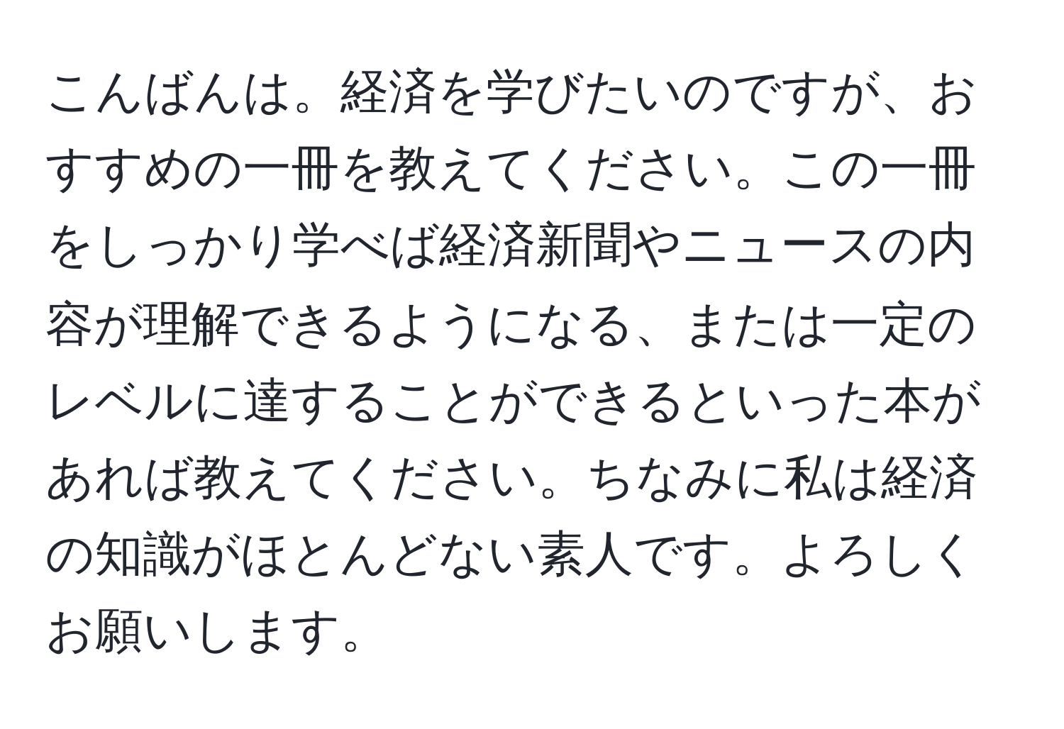 こんばんは。経済を学びたいのですが、おすすめの一冊を教えてください。この一冊をしっかり学べば経済新聞やニュースの内容が理解できるようになる、または一定のレベルに達することができるといった本があれば教えてください。ちなみに私は経済の知識がほとんどない素人です。よろしくお願いします。