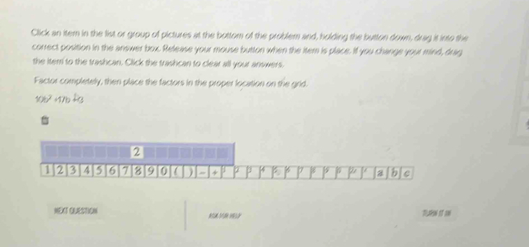 Click an item in the list or group of pictures at the bottom of the problem and, holding the button down, drag it into the 
correct position in the answer box. Release your mouse button when the itern is place. If you change your mind, drag 
the item to the trashcan. Click the trashcan to clear all your anowers, 
Factor completely, then place the factors in the proper location on the grld.
106² +176 +3.
2
2 3 4 6 7 9 0 ) " 4 2 B 17 8 a b C 
N