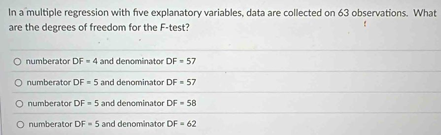 In a multiple regression with five explanatory variables, data are collected on 63 observations. What
are the degrees of freedom for the F -test?
numberator DF=4 and denominator DF=57
numberator DF=5 and denominator DF=57
numberator DF=5 and denominator DF=58
numberator DF=5 and denominator DF=62