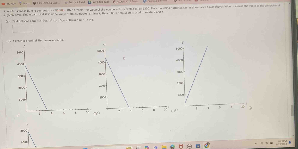 YouTube Maps Liles Clothing Studi... Resident Portal Institution Page ACCUPLACER Practi Payments inen 
A small business buys a computer for $4,900. After 4 years the value of the computer is expected to be $200. For accounting purposes the business uses linear depreciation to assess the value of the computer at 
a given time. This means that if V is the value of the computer at time r, then a linear equation is used to relate V and r. 
(a) Find a linear equation that relates V (in dollars) and t(inyr 1. 
(b) Sketch a graph of this linear equation. 


6:23.PM 
11/23/2024