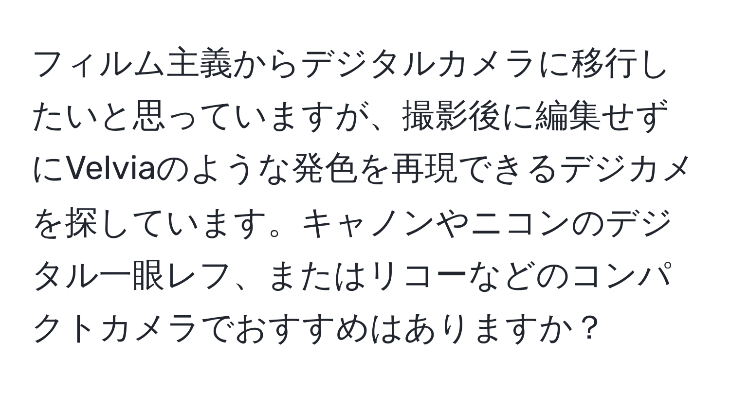 フィルム主義からデジタルカメラに移行したいと思っていますが、撮影後に編集せずにVelviaのような発色を再現できるデジカメを探しています。キャノンやニコンのデジタル一眼レフ、またはリコーなどのコンパクトカメラでおすすめはありますか？