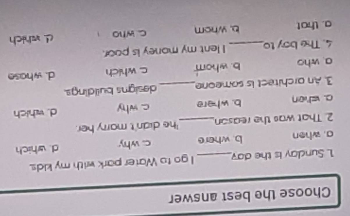 Choose the best answer
1 Sunday is the day _ I go to Water park with my kids.
a. when b. where c. why d. which
2. That was the reason_ 'he didn't marry her.
c. when b. where c. why d. which
3. An architect is someone_ designs buildings.
a who b. whom c. which d. whose
4. The boy to_ I lent my money is poor.
c who L which
a. that b. whom