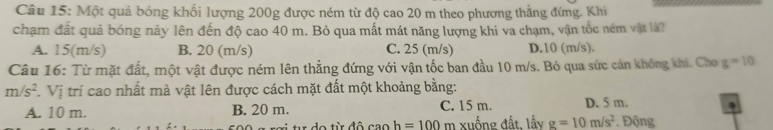 Một quả bóng khối lượng 200g được ném từ độ cao 20 m theo phương thẳng đứng. Khi
chạm đất quả bóng nảy lên đến độ cao 40 m. Bỏ qua mất mát năng lượng khi va chạm, vận tốc ném vật là?
A. 15(m/s) B. 20 (m/s) C. 25 (m/s) D. 10 (m/s).
Câu 16: Từ mặt đất, một vật được ném lên thẳng đứng với vận tốc ban đầu 10 m/s. Bỏ qua sức cản không khí. Cho g=10
m/s^2.Vi trí cao nhất mà vật lên được cách mặt đất một khoảng bằng:
C. 15 m.
A. 10 m. B. 20 m. D. 5 m.
o từ đô cao h=100 m xuống đất, lấy g=10m/s^2. Động