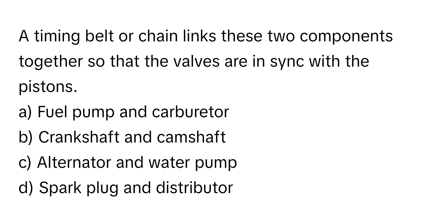 A timing belt or chain links these two components together so that the valves are in sync with the pistons. 
a) Fuel pump and carburetor
b) Crankshaft and camshaft
c) Alternator and water pump
d) Spark plug and distributor