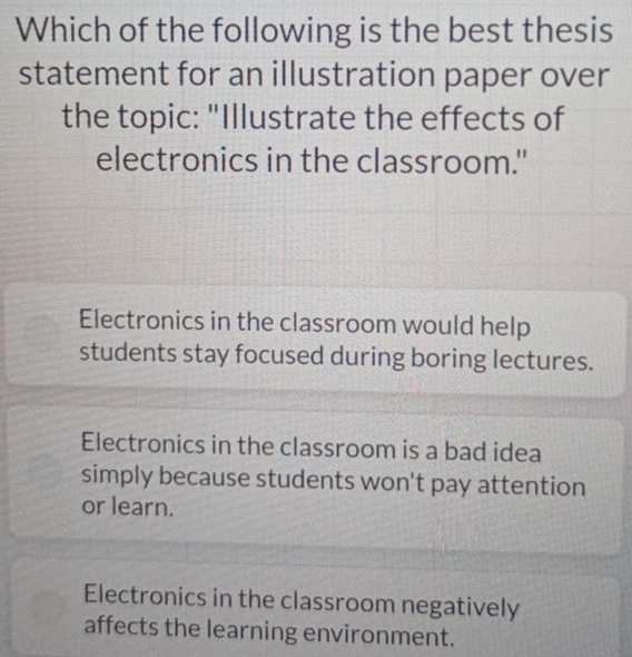 Which of the following is the best thesis
statement for an illustration paper over
the topic: "Illustrate the effects of
electronics in the classroom."
Electronics in the classroom would help
students stay focused during boring lectures.
Electronics in the classroom is a bad idea
simply because students won't pay attention
or learn.
Electronics in the classroom negatively
affects the learning environment.